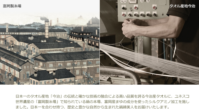 日本一のタオル産地「今治」の伝統と確かな技術の融合による高い品質を誇る今治産タオルに、ユネスコ世界遺産の「富岡製糸場」で知られている絹の本場、富岡産まゆの成分を使ったシルクアミノ加工を施しました